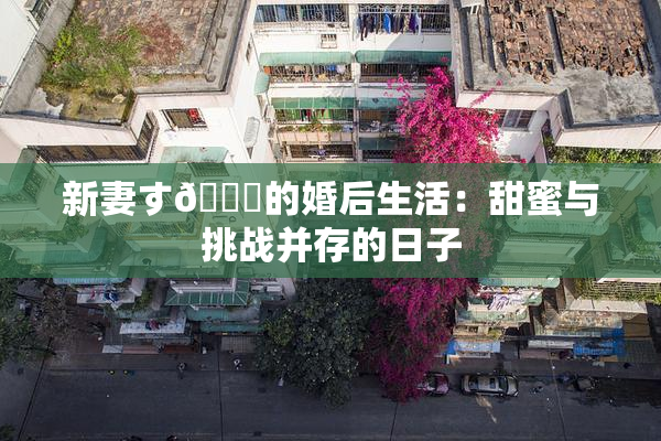 新妻す🍓的婚后生活：甜蜜与挑战并存的日子