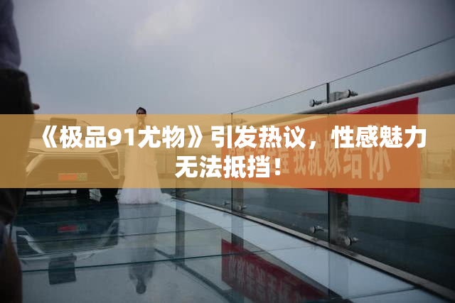 《极品91尤物》引发热议，性感魅力无法抵挡！