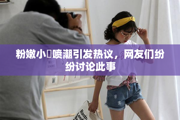 粉嫩小泬喷潮引发热议，网友们纷纷讨论此事