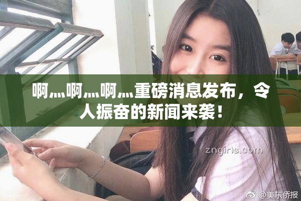 啊灬啊灬啊灬重磅消息发布，令人振奋的新闻来袭！