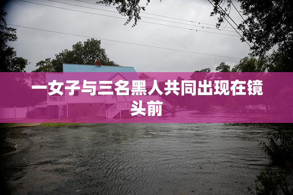 一女子与三名黑人共同出现在镜头前
