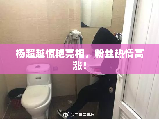 杨超越惊艳亮相，粉丝热情高涨！