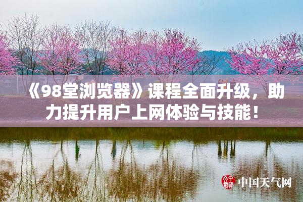 《98堂浏览器》课程全面升级，助力提升用户上网体验与技能！