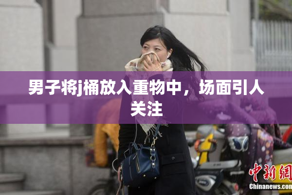 男子将j桶放入重物中，场面引人关注