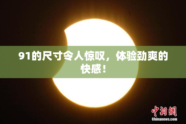 91的尺寸令人惊叹，体验劲爽的快感！