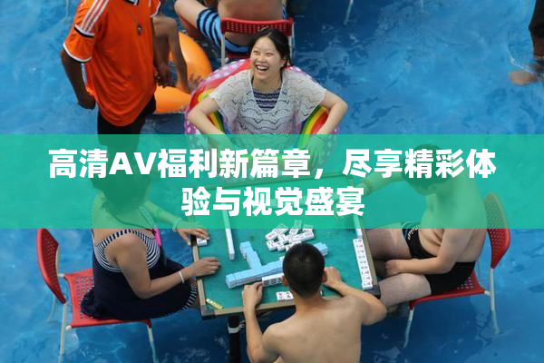 高清AV福利新篇章，尽享精彩体验与视觉盛宴