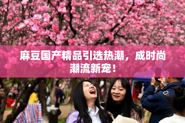麻豆国产精品引选热潮，成时尚潮流新宠！