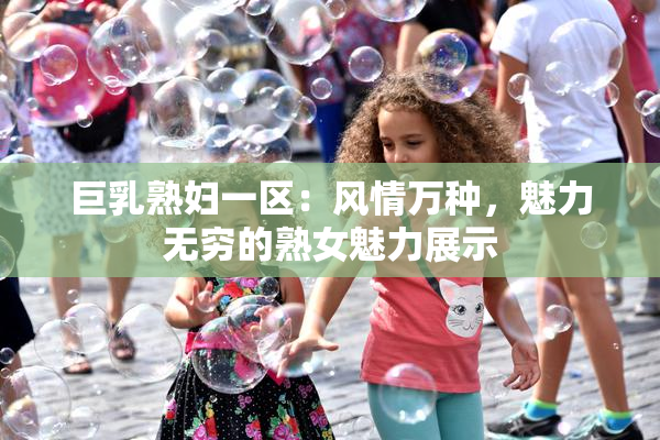 巨乳熟妇一区：风情万种，魅力无穷的熟女魅力展示