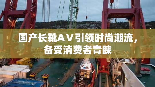 国产长靴AⅤ引领时尚潮流，备受消费者青睐