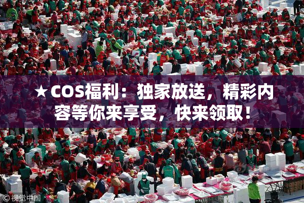 ★COS福利：独家放送，精彩内容等你来享受，快来领取！