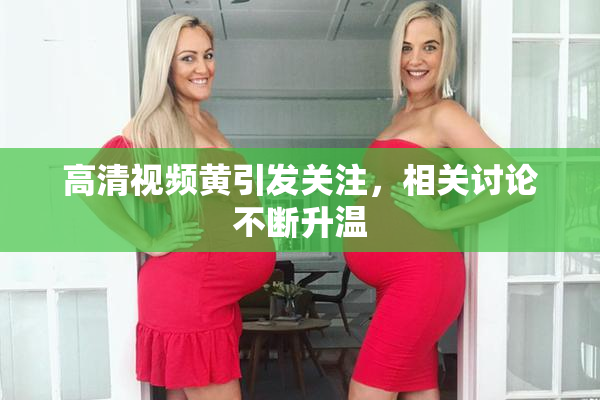 高清视频黄引发关注，相关讨论不断升温