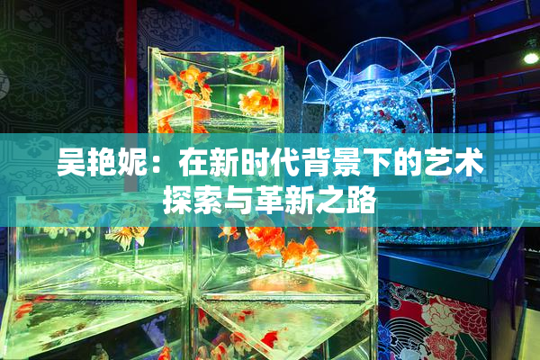 吴艳妮：在新时代背景下的艺术探索与革新之路