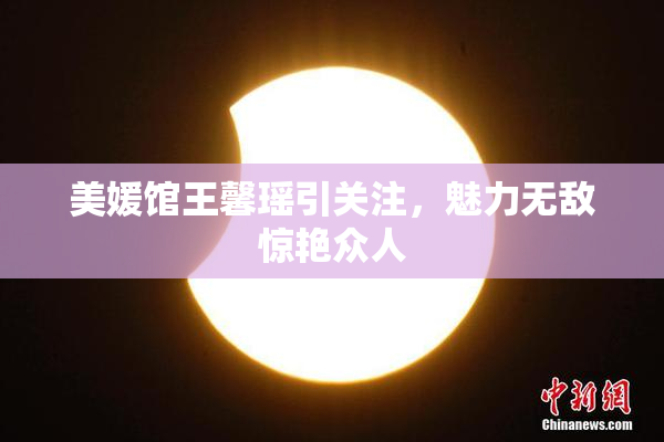 美媛馆王馨瑶引关注，魅力无敌惊艳众人