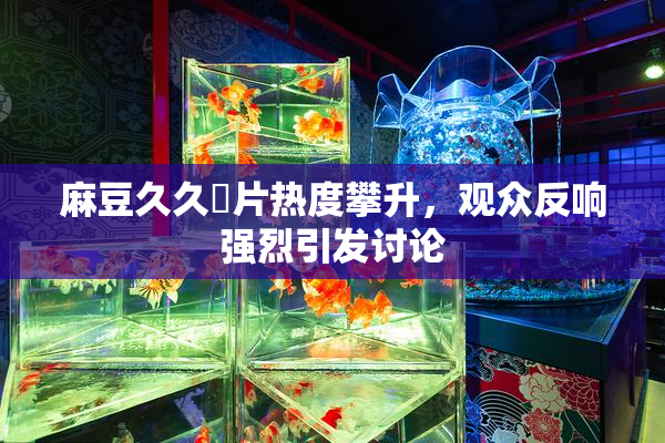 麻豆久久婬片热度攀升，观众反响强烈引发讨论