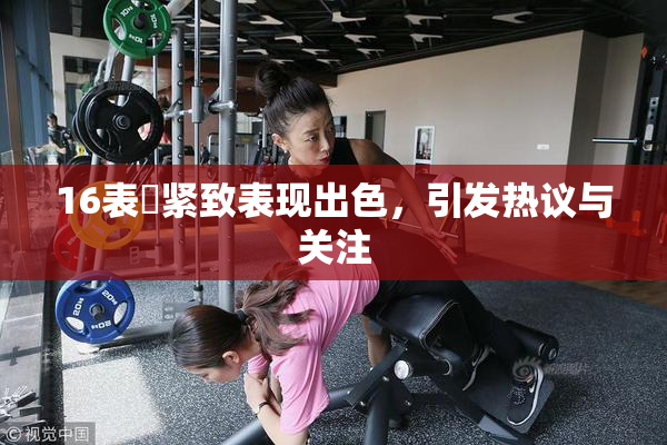 16表妺紧致表现出色，引发热议与关注