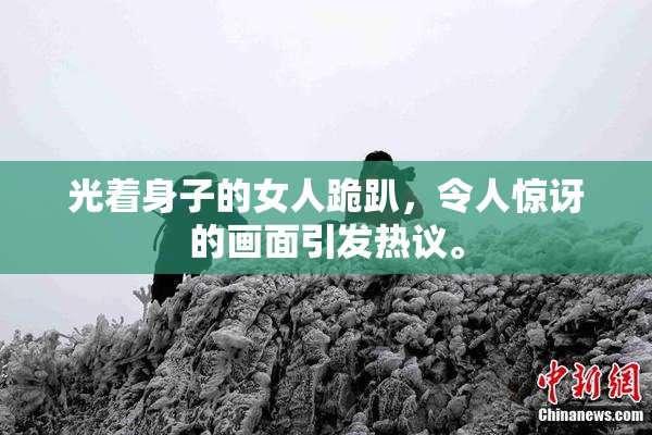 光着身子的女人跪趴，令人惊讶的画面引发热议。