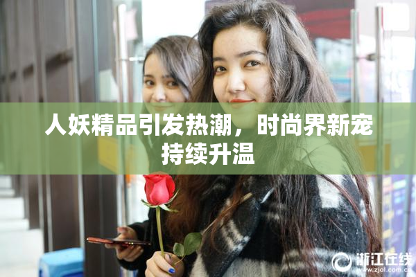 人妖精品引发热潮，时尚界新宠持续升温