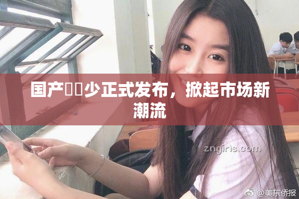 国产❌‌少正式发布，掀起市场新潮流