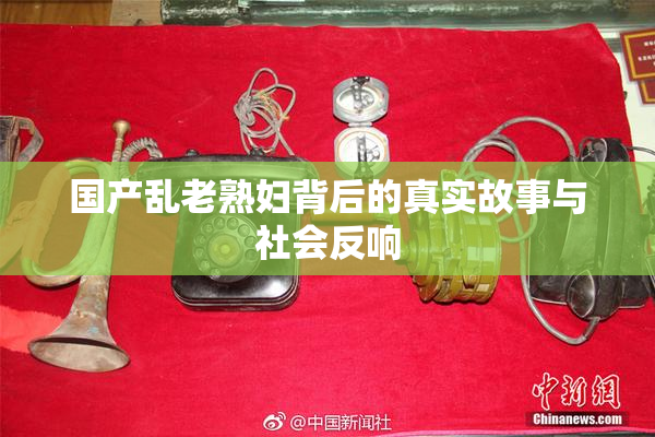 国产乱老熟妇背后的真实故事与社会反响