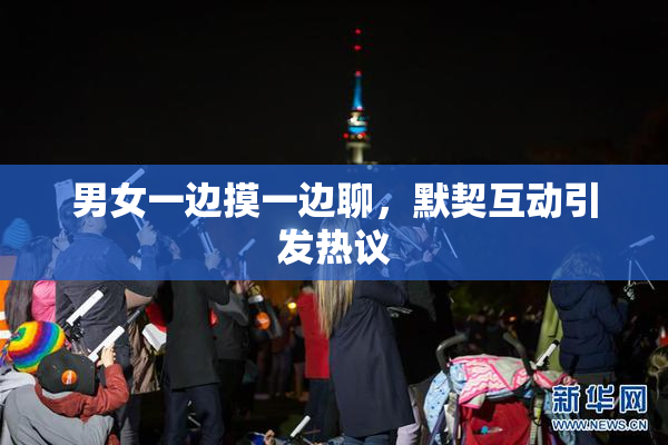男女一边摸一边聊，默契互动引发热议