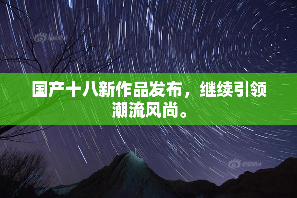 国产十八新作品发布，继续引领潮流风尚。