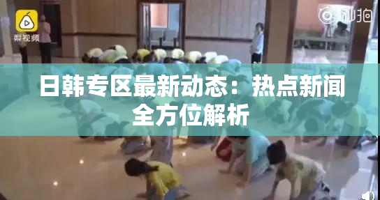 日韩专区最新动态：热点新闻全方位解析