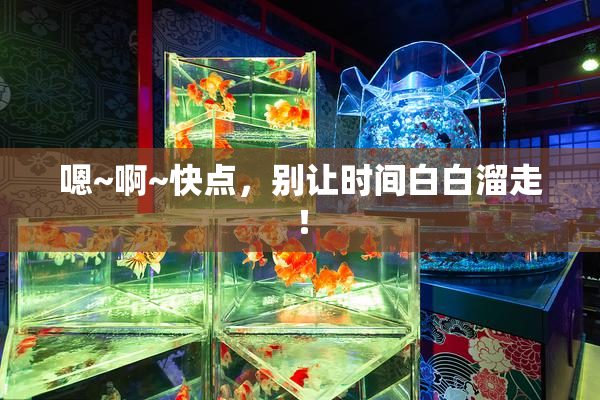 嗯~啊~快点，别让时间白白溜走！