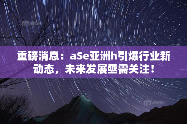 重磅消息：aSe亚洲h引爆行业新动态，未来发展亟需关注！