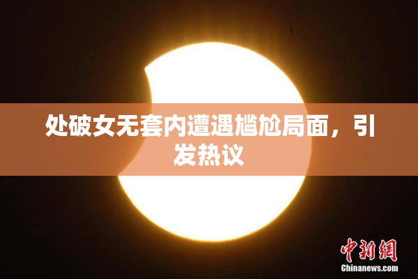 处破女无套内遭遇尴尬局面，引发热议