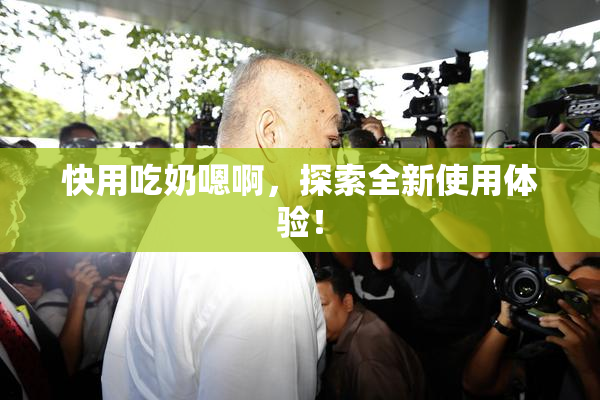 快用吃奶嗯啊，探索全新使用体验！