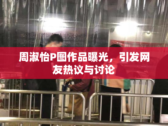 周淑怡P图作品曝光，引发网友热议与讨论