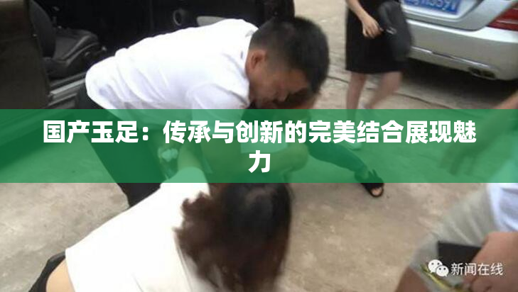 国产玉足：传承与创新的完美结合展现魅力