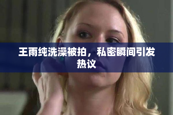 王雨纯洗澡被拍，私密瞬间引发热议