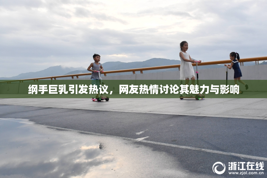 纲手巨乳引发热议，网友热情讨论其魅力与影响