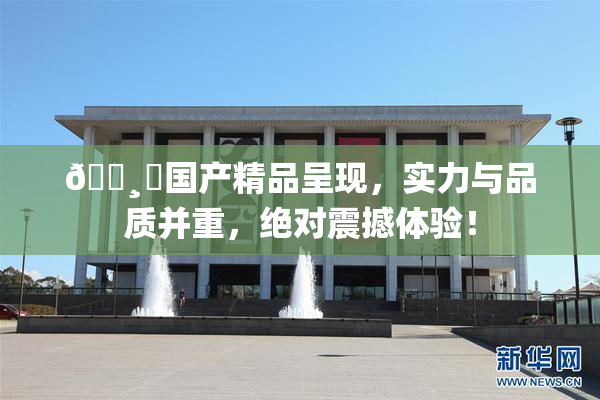 🌸‌国产精品呈现，实力与品质并重，绝对震撼体验！