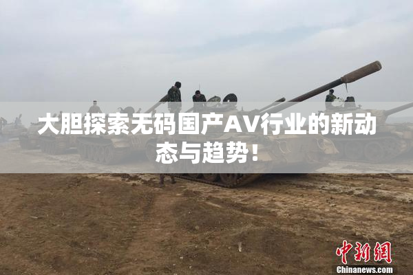 大胆探索无码国产AV行业的新动态与趋势！
