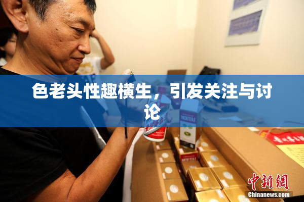 色老头性趣横生，引发关注与讨论