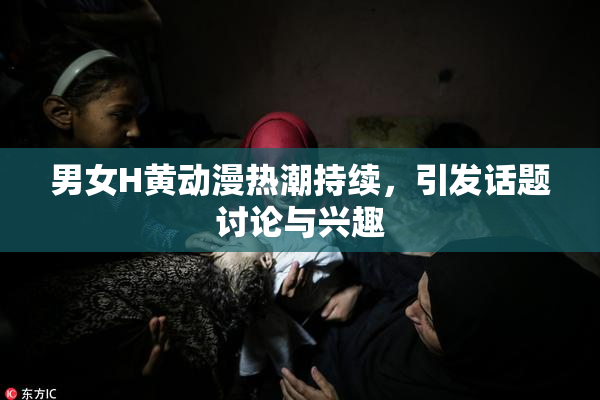 男女H黄动漫热潮持续，引发话题讨论与兴趣