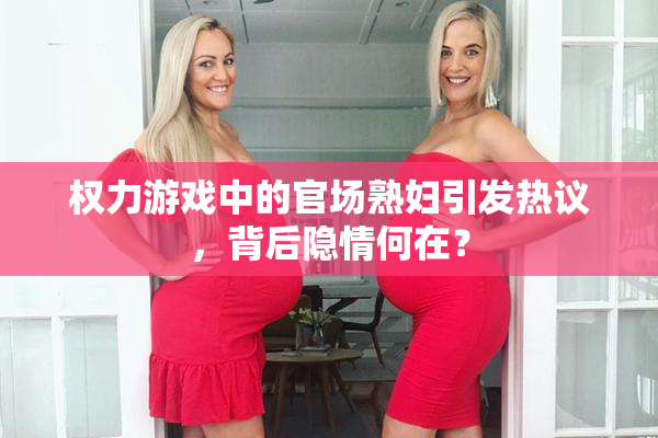 权力游戏中的官场熟妇引发热议，背后隐情何在？