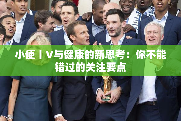 小便丨V与健康的新思考：你不能错过的关注要点