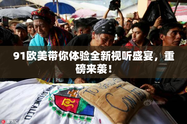 91欧美带你体验全新视听盛宴，重磅来袭！