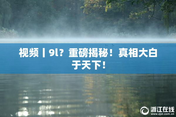 视频丨9l？重磅揭秘！真相大白于天下！