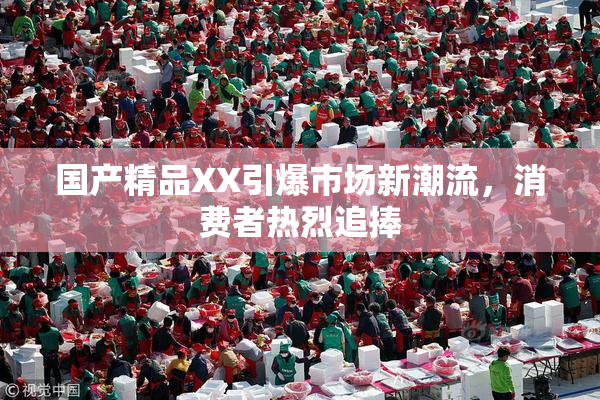 国产精品XX引爆市场新潮流，消费者热烈追捧