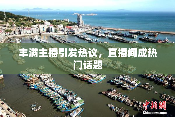 丰满主播引发热议，直播间成热门话题