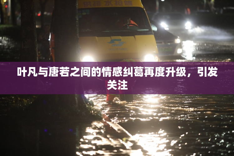 叶凡与唐若之间的情感纠葛再度升级，引发关注