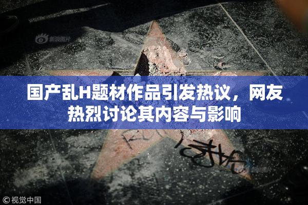 国产乱H题材作品引发热议，网友热烈讨论其内容与影响