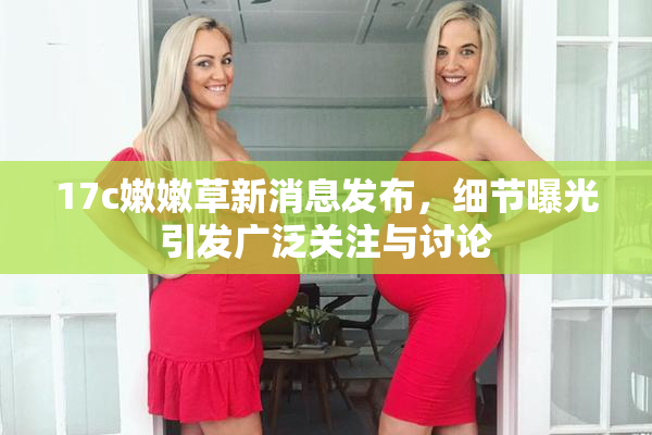 17c嫩嫩草新消息发布，细节曝光引发广泛关注与讨论