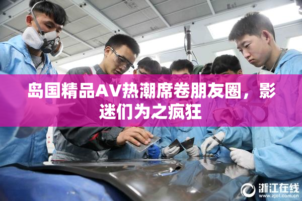 岛国精品AV热潮席卷朋友圈，影迷们为之疯狂