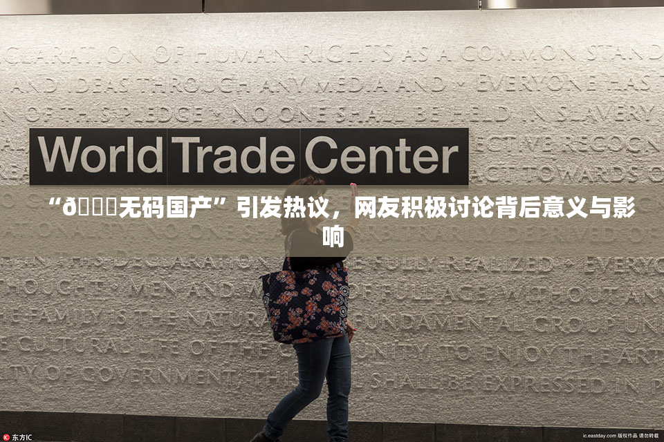 “🔞无码国产”引发热议，网友积极讨论背后意义与影响