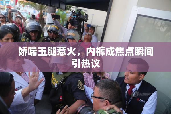 娇喘玉腿惹火，内裤成焦点瞬间引热议
